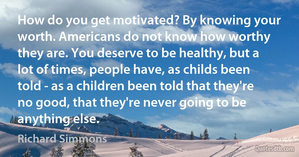 How do you get motivated? By knowing your worth. Americans do not know how worthy they are. You deserve to be healthy, but a lot of times, people have, as childs been told - as a children been told that they're no good, that they're never going to be anything else. (Richard Simmons)