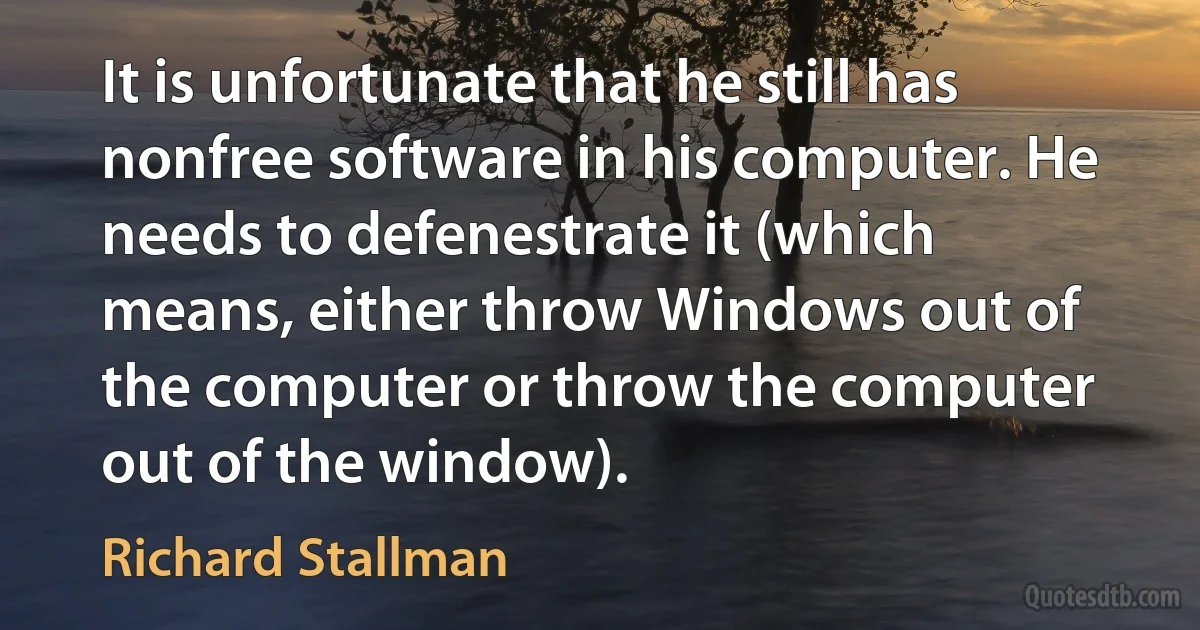 It is unfortunate that he still has nonfree software in his computer. He needs to defenestrate it (which means, either throw Windows out of the computer or throw the computer out of the window). (Richard Stallman)