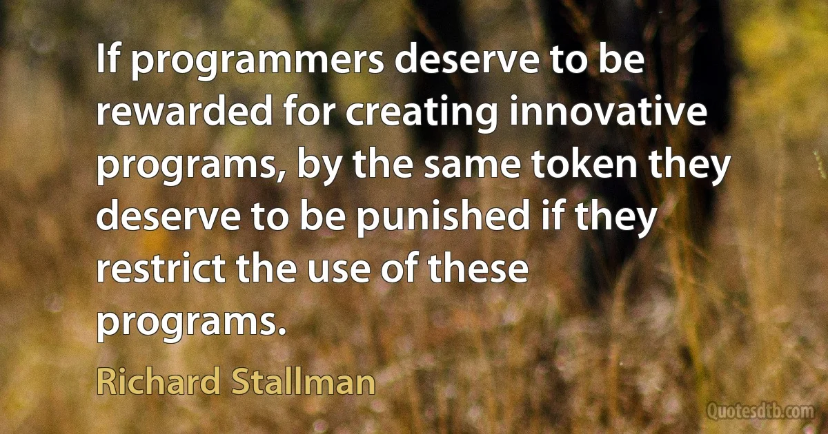 If programmers deserve to be rewarded for creating innovative programs, by the same token they deserve to be punished if they restrict the use of these programs. (Richard Stallman)