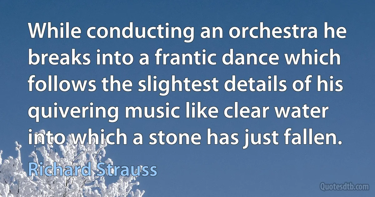 While conducting an orchestra he breaks into a frantic dance which follows the slightest details of his quivering music like clear water into which a stone has just fallen. (Richard Strauss)