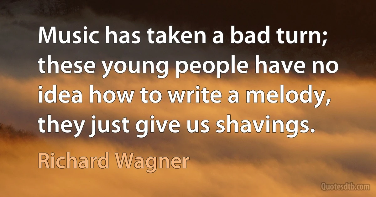 Music has taken a bad turn; these young people have no idea how to write a melody, they just give us shavings. (Richard Wagner)