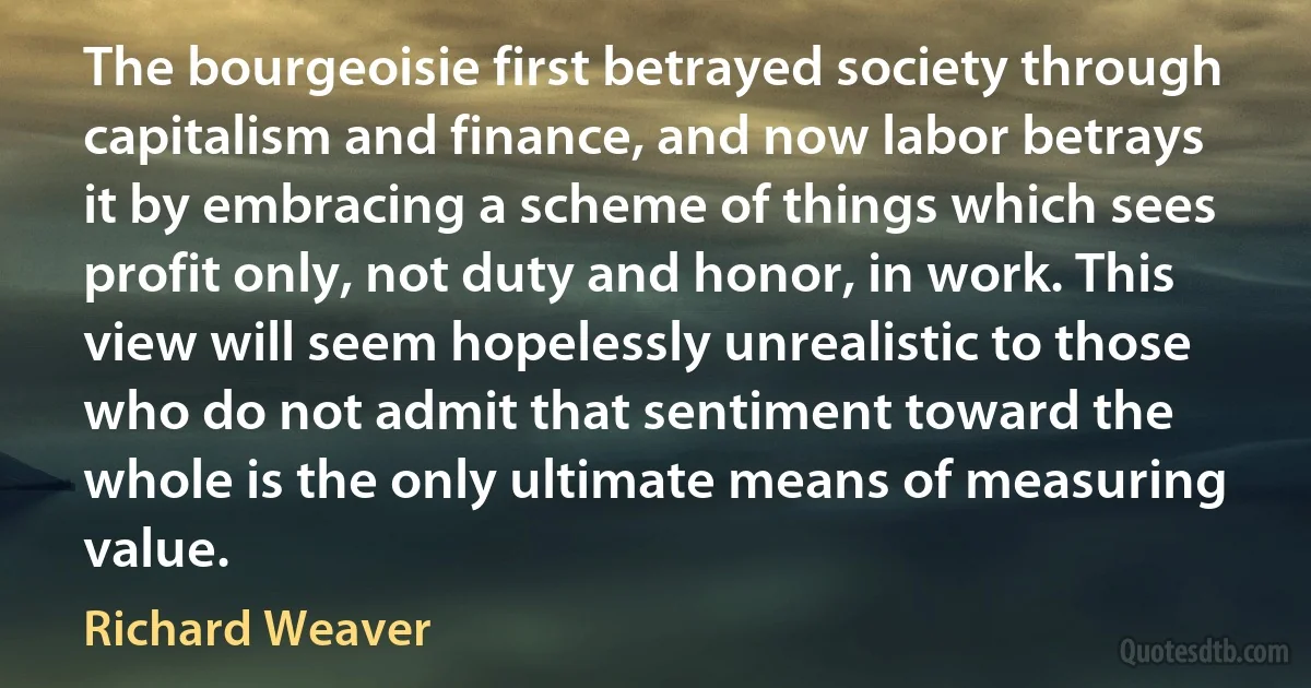 The bourgeoisie first betrayed society through capitalism and finance, and now labor betrays it by embracing a scheme of things which sees profit only, not duty and honor, in work. This view will seem hopelessly unrealistic to those who do not admit that sentiment toward the whole is the only ultimate means of measuring value. (Richard Weaver)