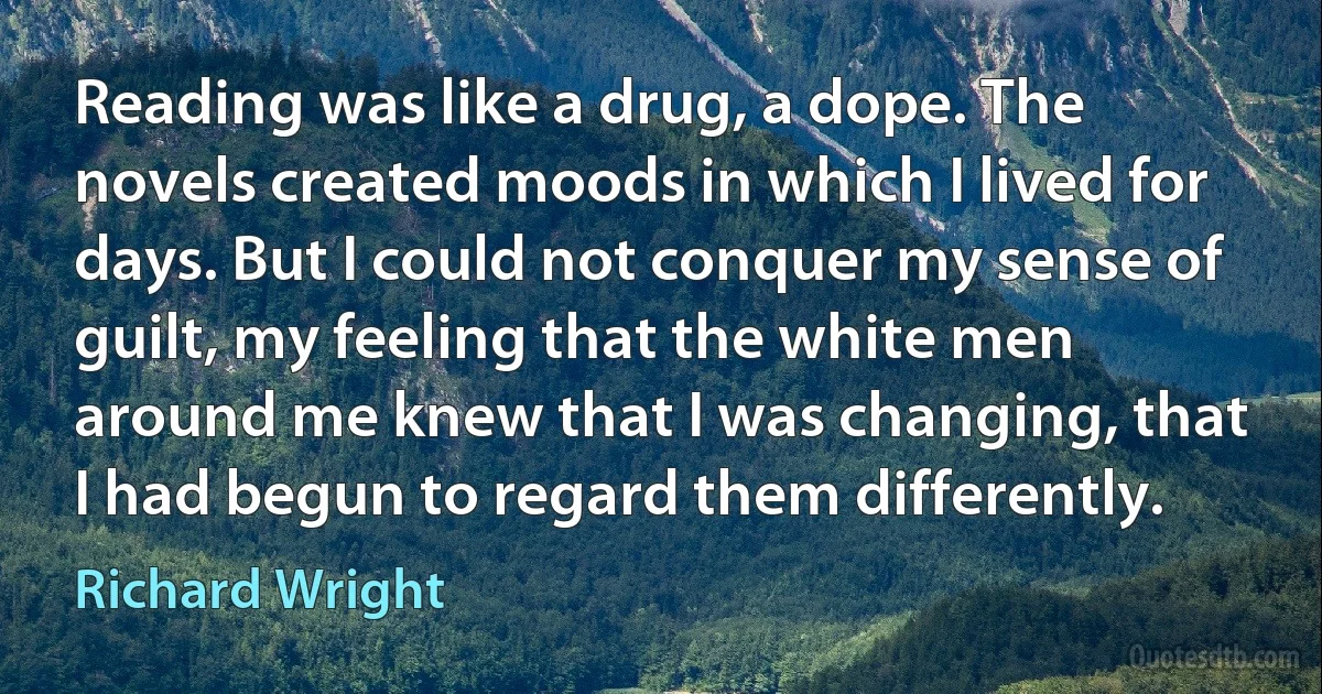 Reading was like a drug, a dope. The novels created moods in which I lived for days. But I could not conquer my sense of guilt, my feeling that the white men around me knew that I was changing, that I had begun to regard them differently. (Richard Wright)