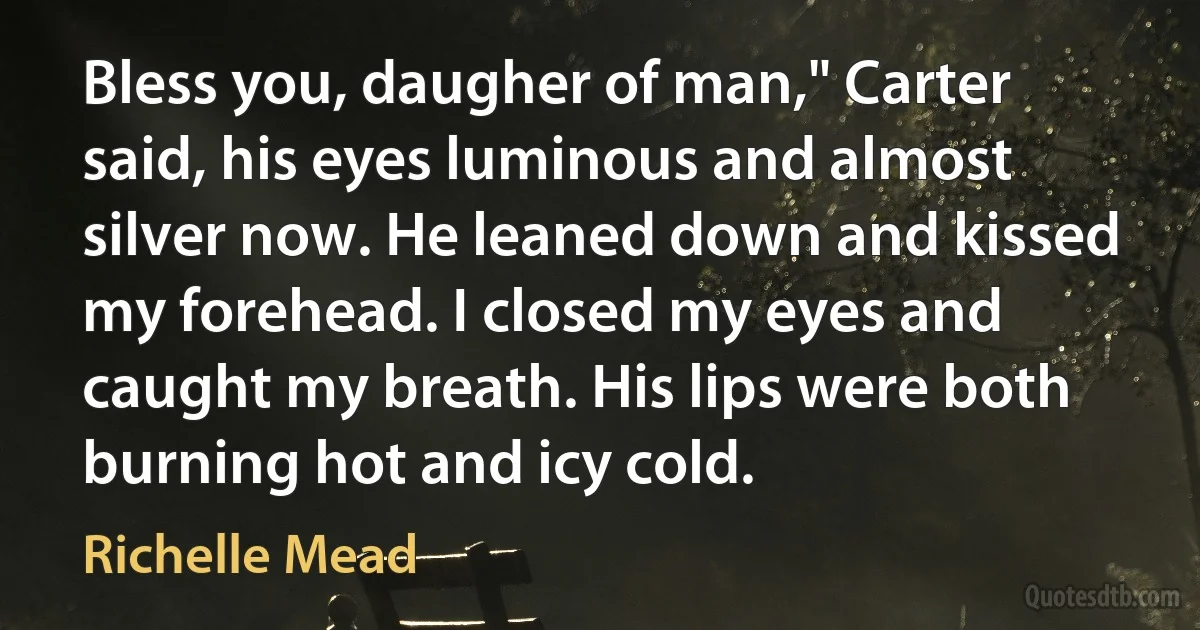 Bless you, daugher of man," Carter said, his eyes luminous and almost silver now. He leaned down and kissed my forehead. I closed my eyes and caught my breath. His lips were both burning hot and icy cold. (Richelle Mead)