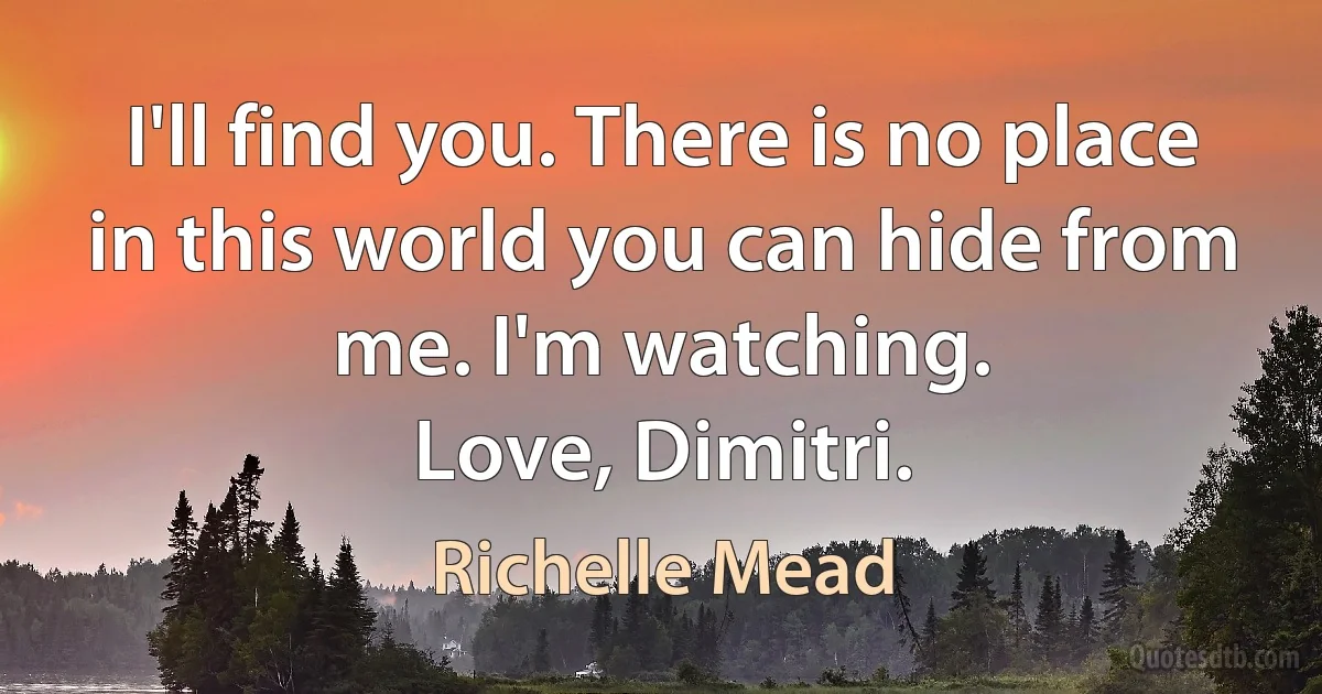 I'll find you. There is no place in this world you can hide from me. I'm watching.
Love, Dimitri. (Richelle Mead)