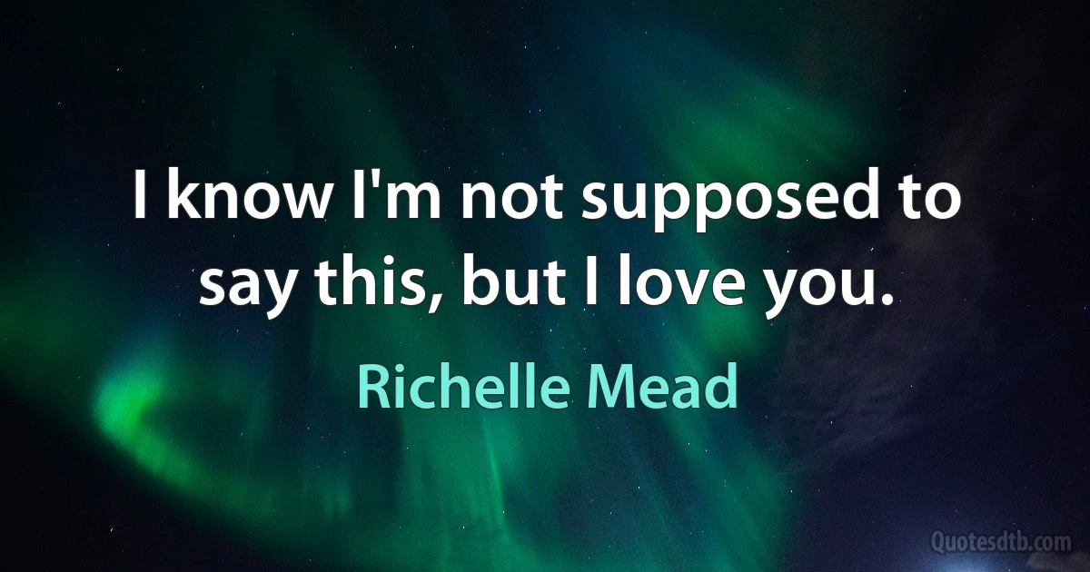 I know I'm not supposed to say this, but I love you. (Richelle Mead)