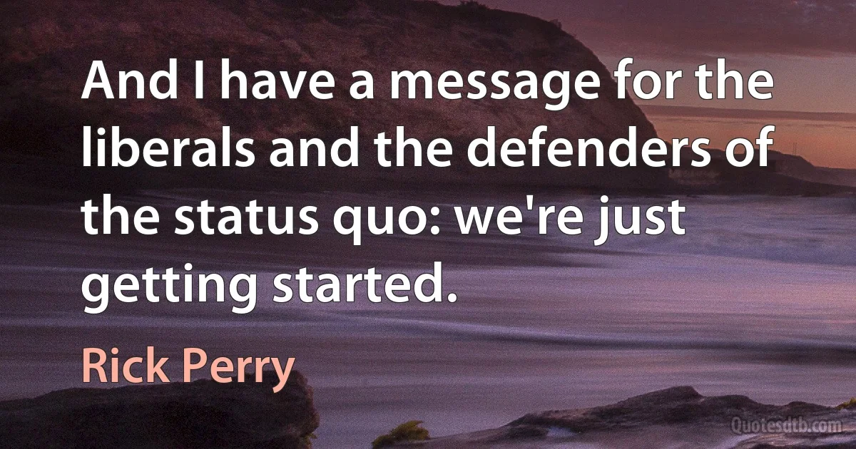 And I have a message for the liberals and the defenders of the status quo: we're just getting started. (Rick Perry)