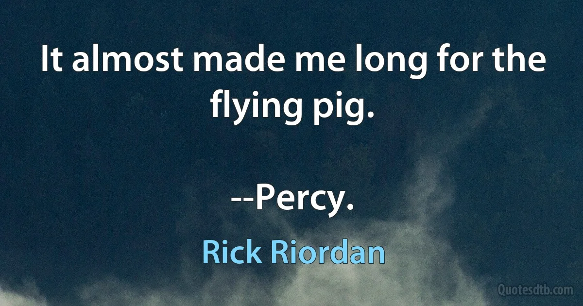 It almost made me long for the flying pig.

--Percy. (Rick Riordan)