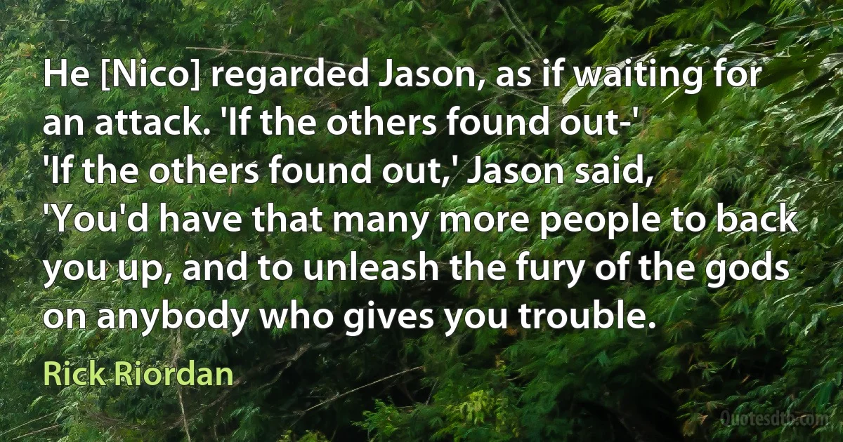 He [Nico] regarded Jason, as if waiting for an attack. 'If the others found out-'
'If the others found out,' Jason said, 'You'd have that many more people to back you up, and to unleash the fury of the gods on anybody who gives you trouble. (Rick Riordan)