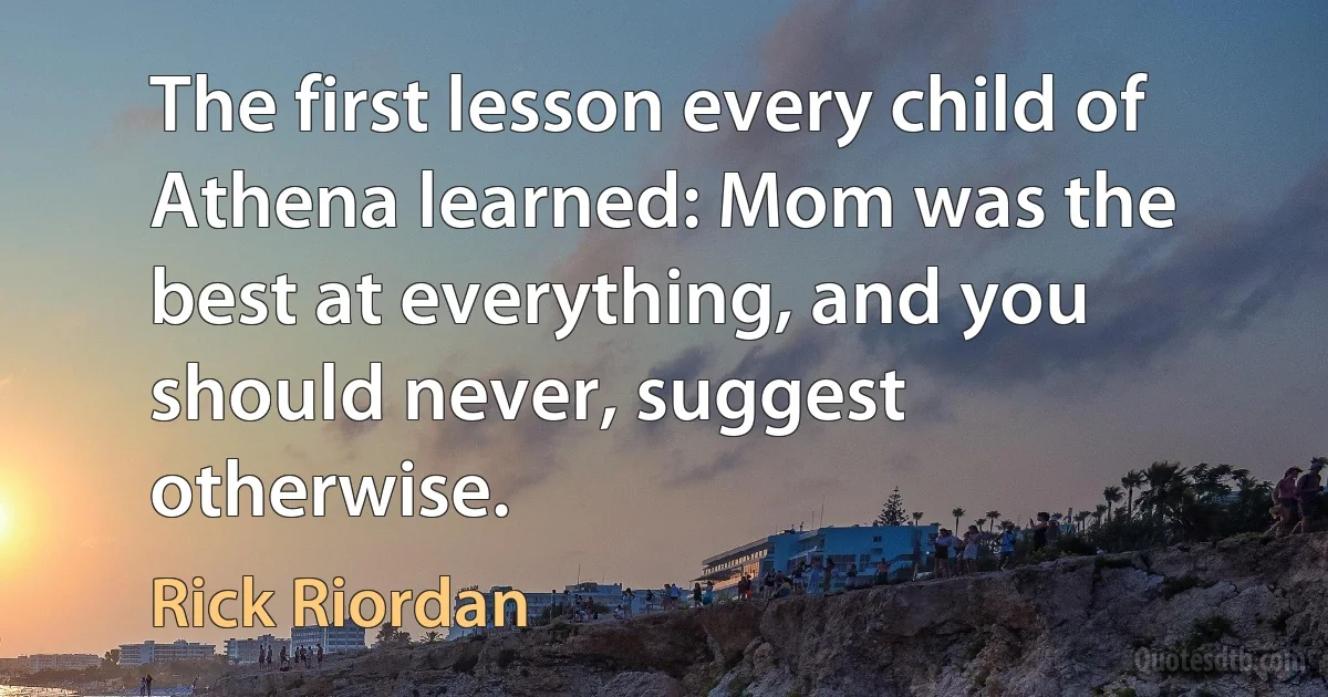 The first lesson every child of Athena learned: Mom was the best at everything, and you should never, suggest otherwise. (Rick Riordan)