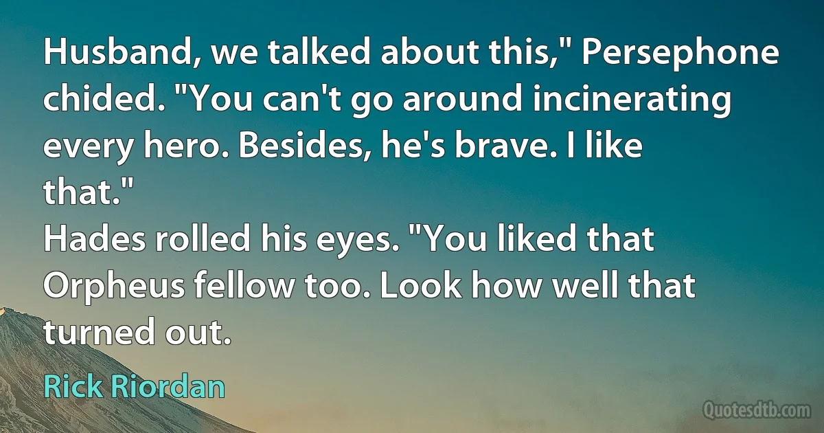 Husband, we talked about this," Persephone chided. "You can't go around incinerating every hero. Besides, he's brave. I like that."
Hades rolled his eyes. "You liked that Orpheus fellow too. Look how well that turned out. (Rick Riordan)