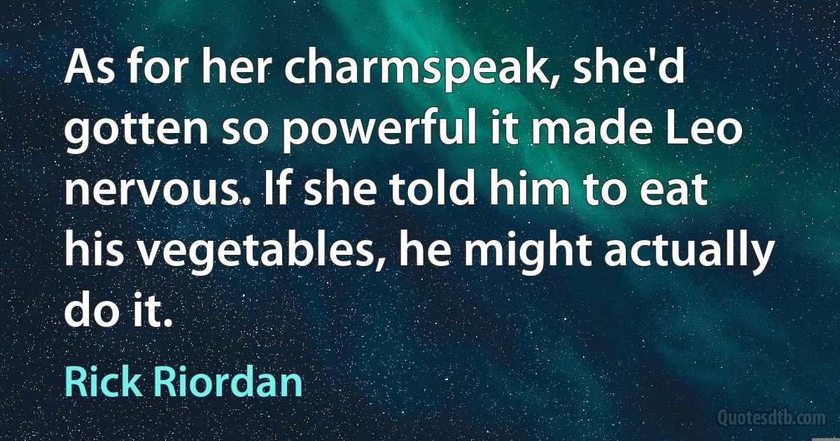 As for her charmspeak, she'd gotten so powerful it made Leo nervous. If she told him to eat his vegetables, he might actually do it. (Rick Riordan)