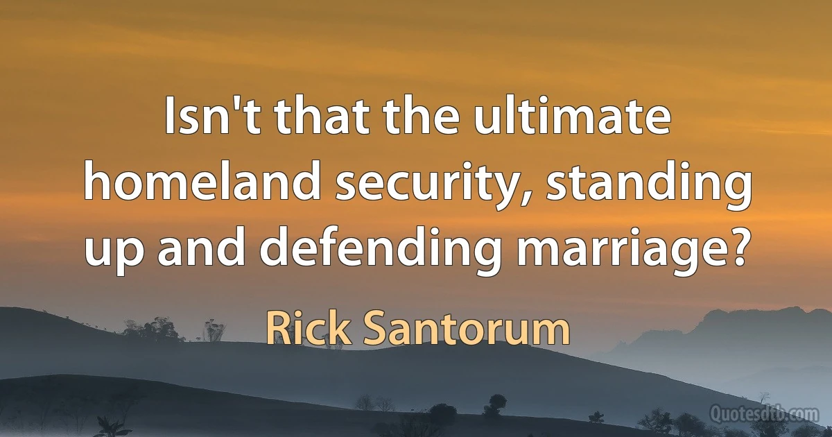 Isn't that the ultimate homeland security, standing up and defending marriage? (Rick Santorum)