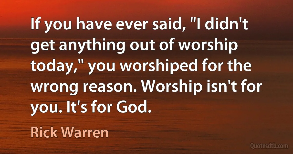 If you have ever said, "I didn't get anything out of worship today," you worshiped for the wrong reason. Worship isn't for you. It's for God. (Rick Warren)