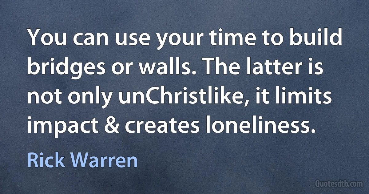 You can use your time to build bridges or walls. The latter is not only unChristlike, it limits impact & creates loneliness. (Rick Warren)