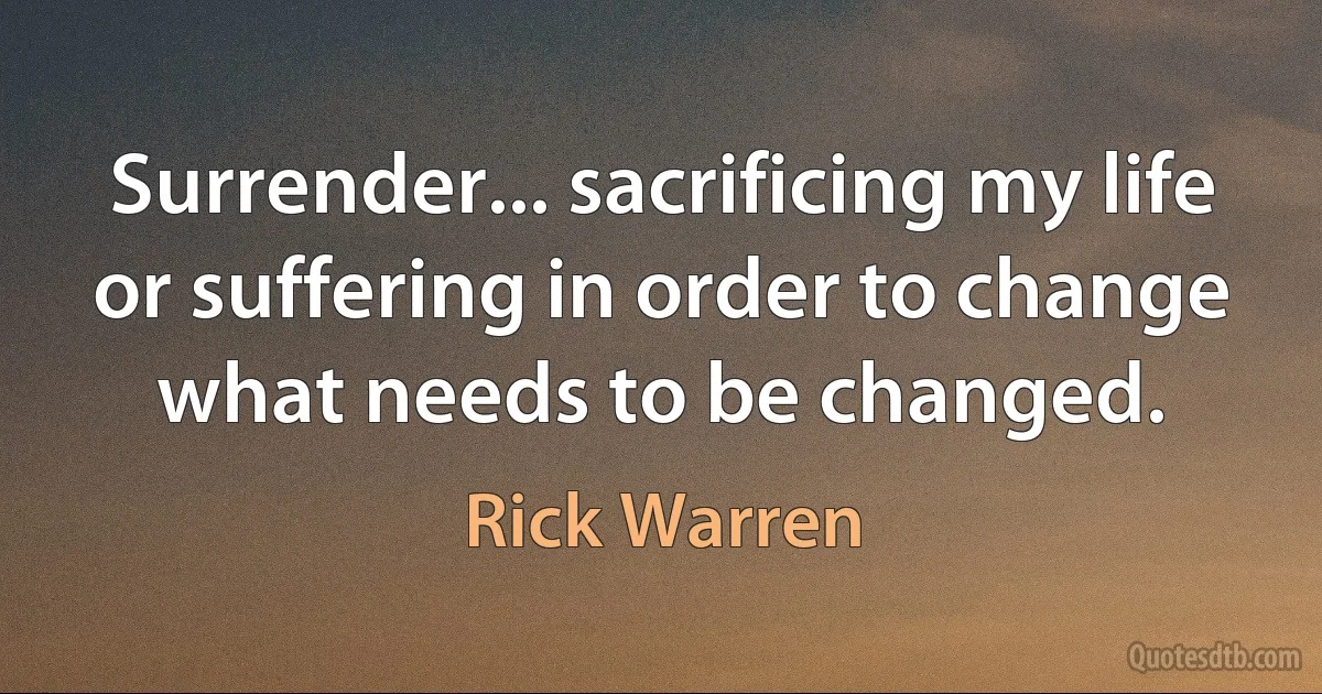 Surrender... sacrificing my life or suffering in order to change what needs to be changed. (Rick Warren)