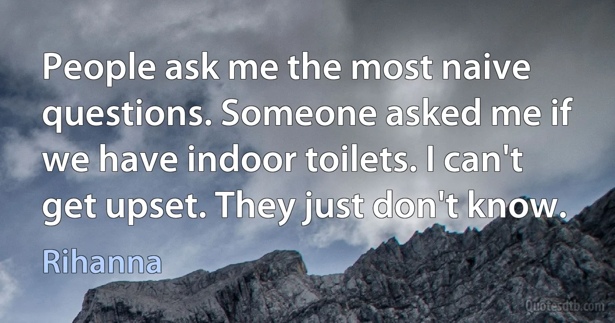 People ask me the most naive questions. Someone asked me if we have indoor toilets. I can't get upset. They just don't know. (Rihanna)