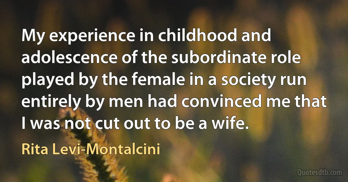 My experience in childhood and adolescence of the subordinate role played by the female in a society run entirely by men had convinced me that I was not cut out to be a wife. (Rita Levi-Montalcini)