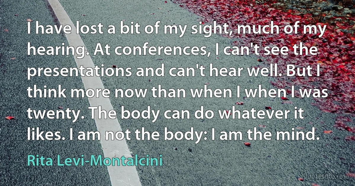 I have lost a bit of my sight, much of my hearing. At conferences, I can't see the presentations and can't hear well. But I think more now than when I when I was twenty. The body can do whatever it likes. I am not the body: I am the mind. (Rita Levi-Montalcini)