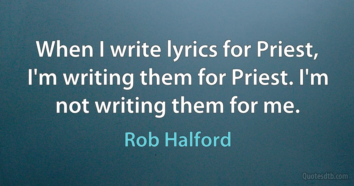 When I write lyrics for Priest, I'm writing them for Priest. I'm not writing them for me. (Rob Halford)