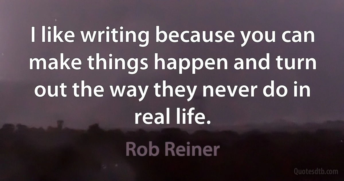 I like writing because you can make things happen and turn out the way they never do in real life. (Rob Reiner)