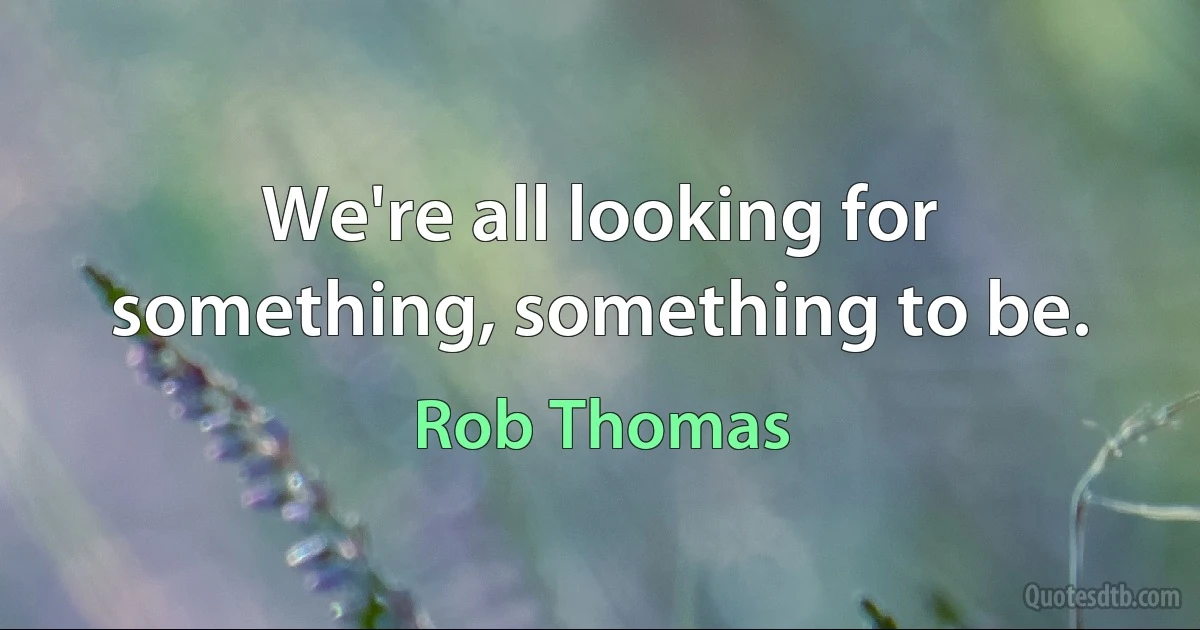 We're all looking for something, something to be. (Rob Thomas)