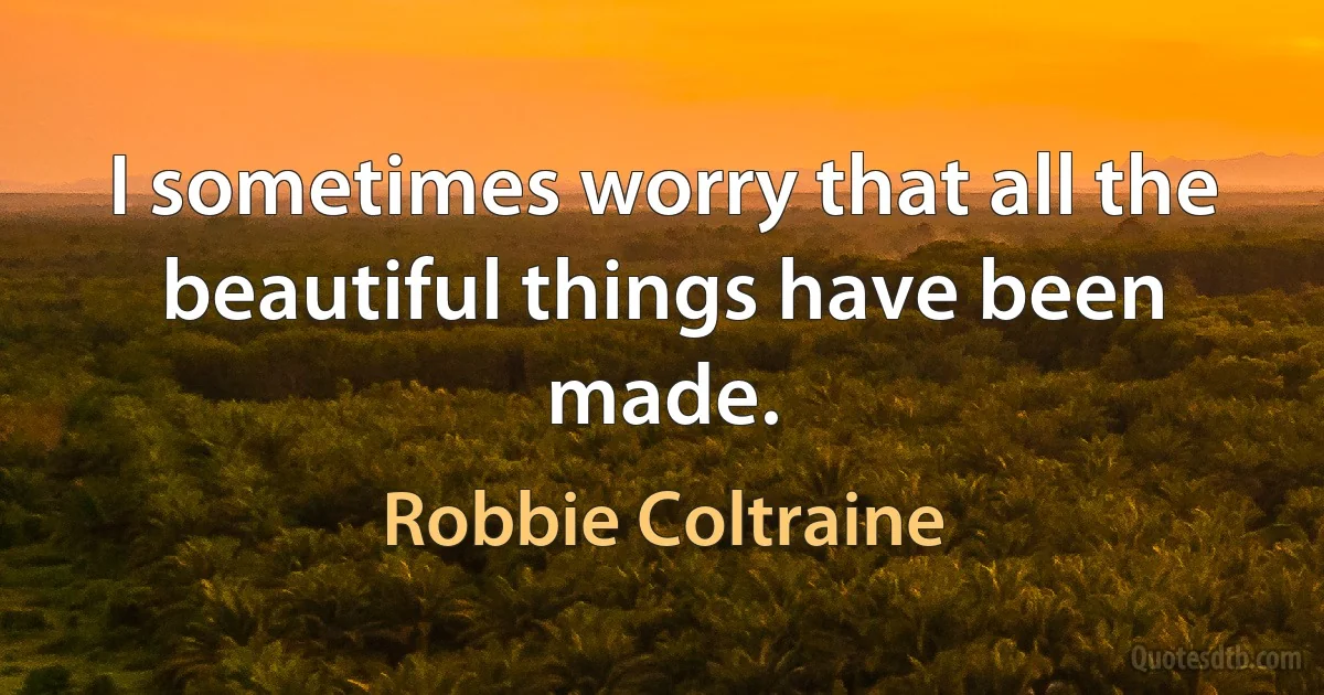 I sometimes worry that all the beautiful things have been made. (Robbie Coltraine)