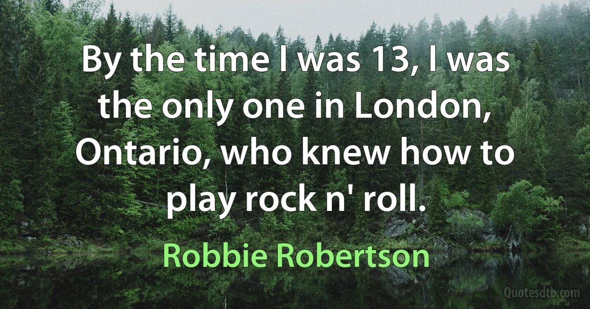 By the time I was 13, I was the only one in London, Ontario, who knew how to play rock n' roll. (Robbie Robertson)