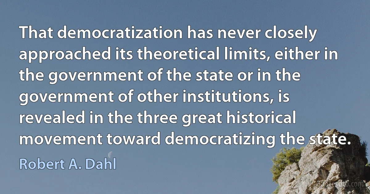 That democratization has never closely approached its theoretical limits, either in the government of the state or in the government of other institutions, is revealed in the three great historical movement toward democratizing the state. (Robert A. Dahl)