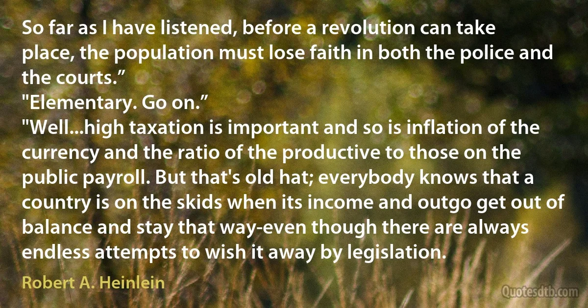 So far as I have listened, before a revolution can take place, the population must lose faith in both the police and the courts.”
"Elementary. Go on.”
"Well...high taxation is important and so is inflation of the currency and the ratio of the productive to those on the public payroll. But that's old hat; everybody knows that a country is on the skids when its income and outgo get out of balance and stay that way-even though there are always endless attempts to wish it away by legislation. (Robert A. Heinlein)