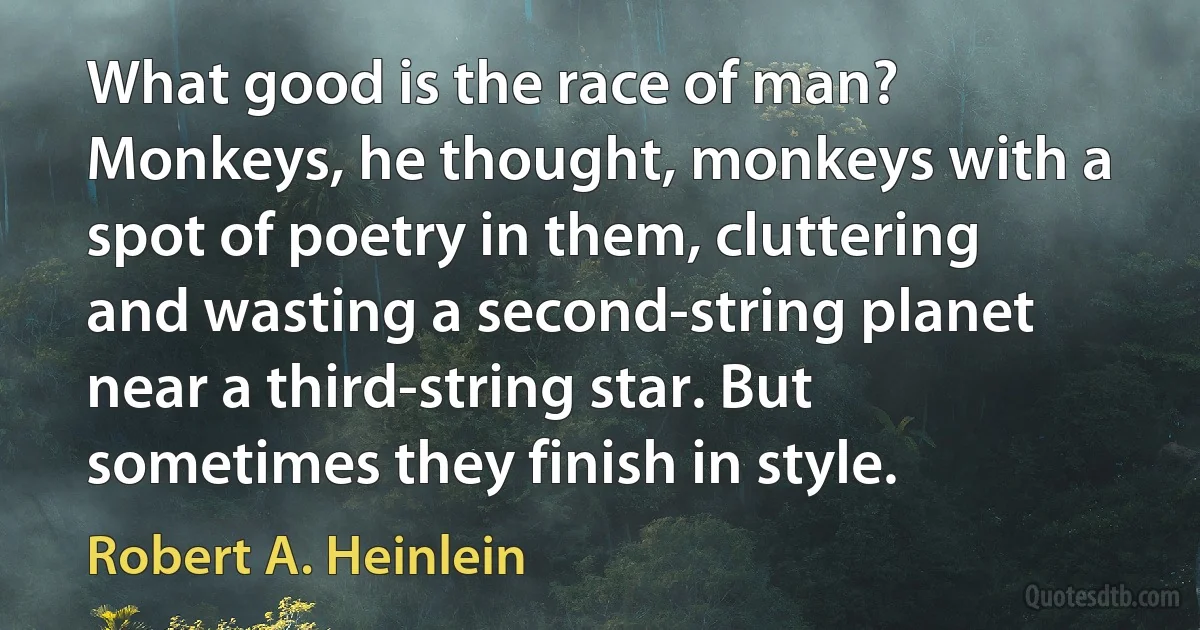 What good is the race of man? Monkeys, he thought, monkeys with a spot of poetry in them, cluttering and wasting a second-string planet near a third-string star. But sometimes they finish in style. (Robert A. Heinlein)