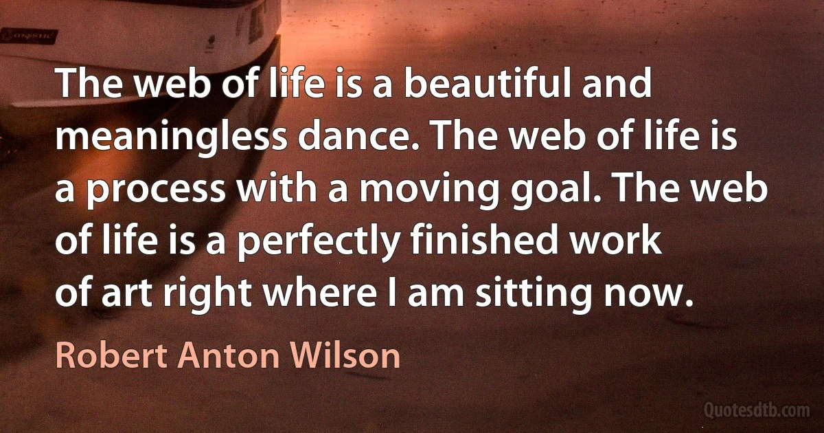 The web of life is a beautiful and meaningless dance. The web of life is a process with a moving goal. The web of life is a perfectly finished work of art right where I am sitting now. (Robert Anton Wilson)