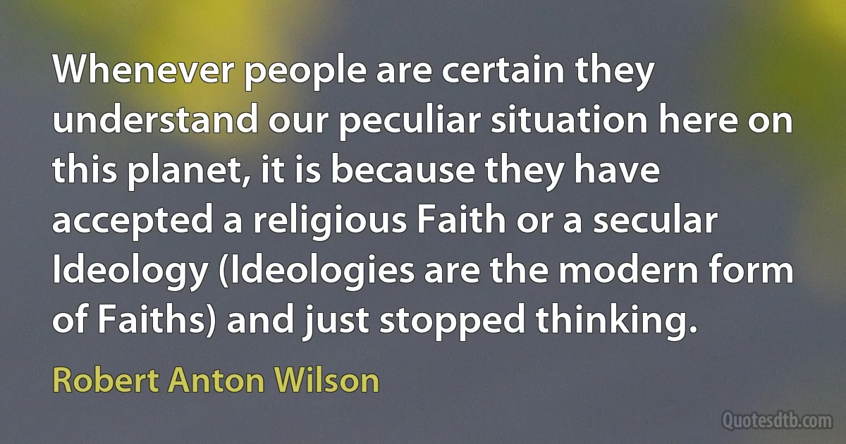 Whenever people are certain they understand our peculiar situation here on this planet, it is because they have accepted a religious Faith or a secular Ideology (Ideologies are the modern form of Faiths) and just stopped thinking. (Robert Anton Wilson)