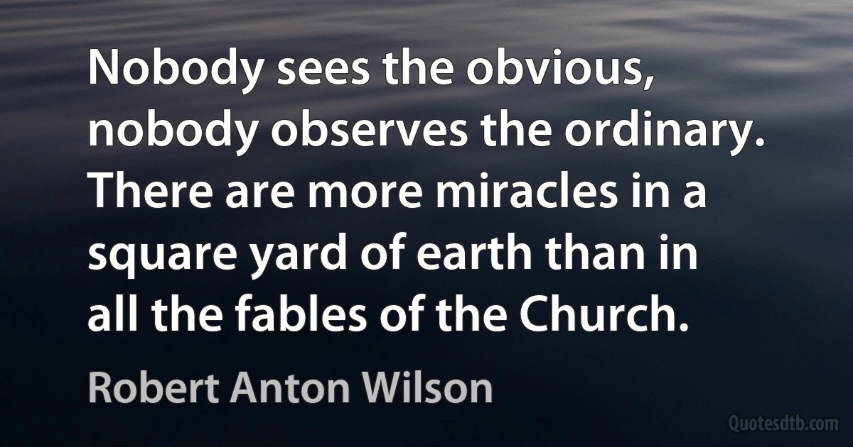 Nobody sees the obvious, nobody observes the ordinary. There are more miracles in a square yard of earth than in all the fables of the Church. (Robert Anton Wilson)