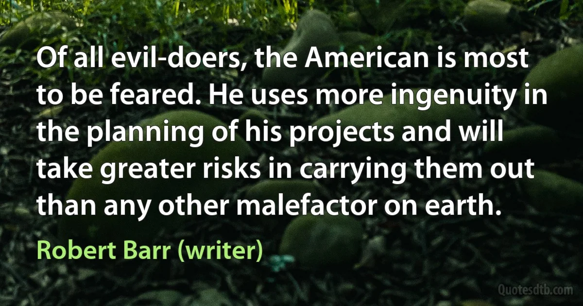 Of all evil-doers, the American is most to be feared. He uses more ingenuity in the planning of his projects and will take greater risks in carrying them out than any other malefactor on earth. (Robert Barr (writer))