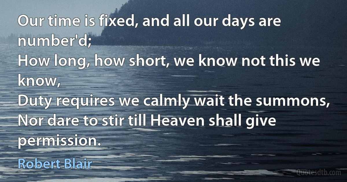 Our time is fixed, and all our days are number'd;
How long, how short, we know not this we know,
Duty requires we calmly wait the summons,
Nor dare to stir till Heaven shall give permission. (Robert Blair)