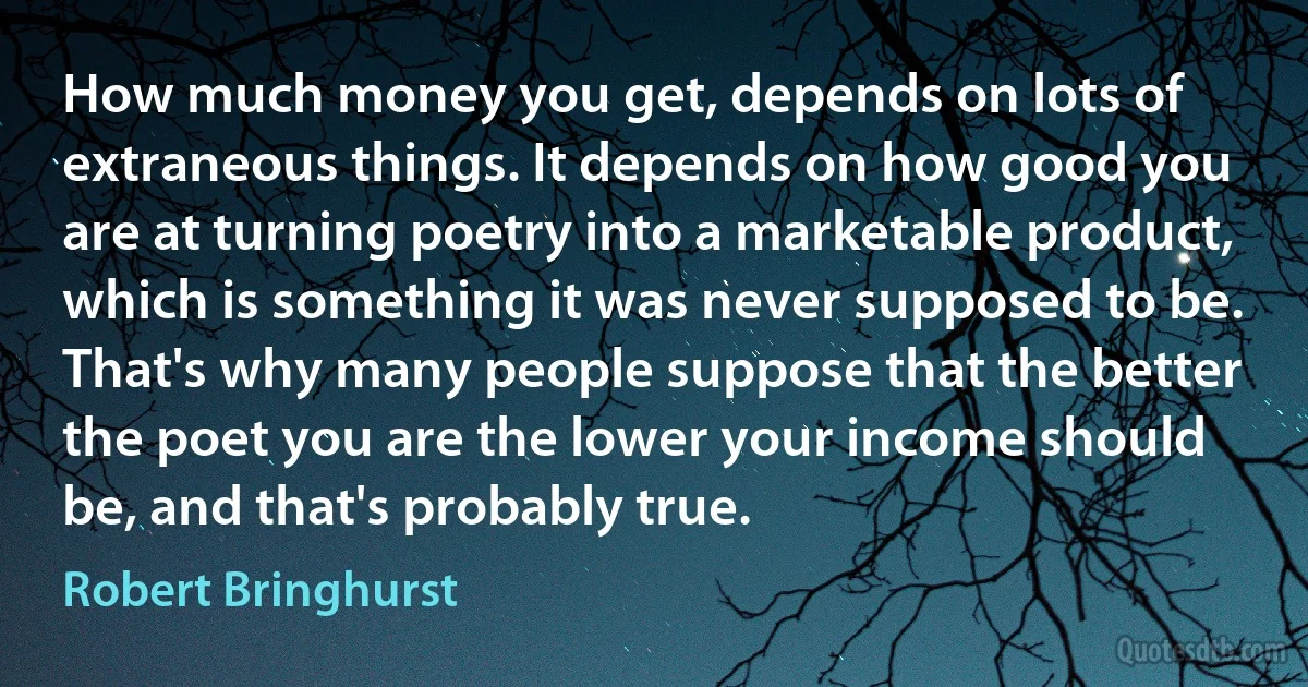 How much money you get, depends on lots of extraneous things. It depends on how good you are at turning poetry into a marketable product, which is something it was never supposed to be. That's why many people suppose that the better the poet you are the lower your income should be, and that's probably true. (Robert Bringhurst)