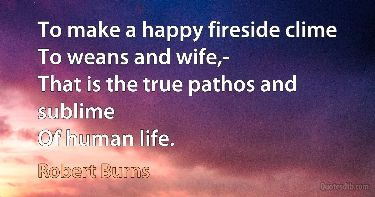 To make a happy fireside clime
To weans and wife,-
That is the true pathos and sublime
Of human life. (Robert Burns)