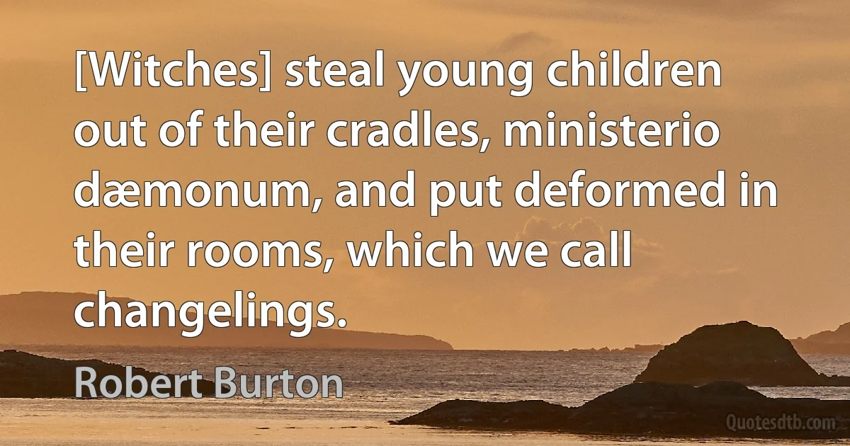 [Witches] steal young children out of their cradles, ministerio dæmonum, and put deformed in their rooms, which we call changelings. (Robert Burton)