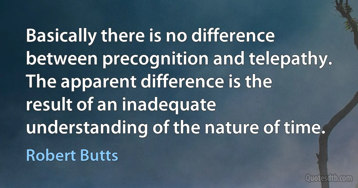 Basically there is no difference between precognition and telepathy. The apparent difference is the result of an inadequate understanding of the nature of time. (Robert Butts)