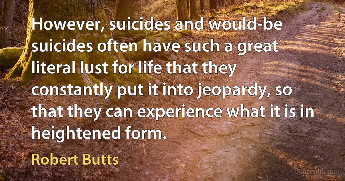 However, suicides and would-be suicides often have such a great literal lust for life that they constantly put it into jeopardy, so that they can experience what it is in heightened form. (Robert Butts)