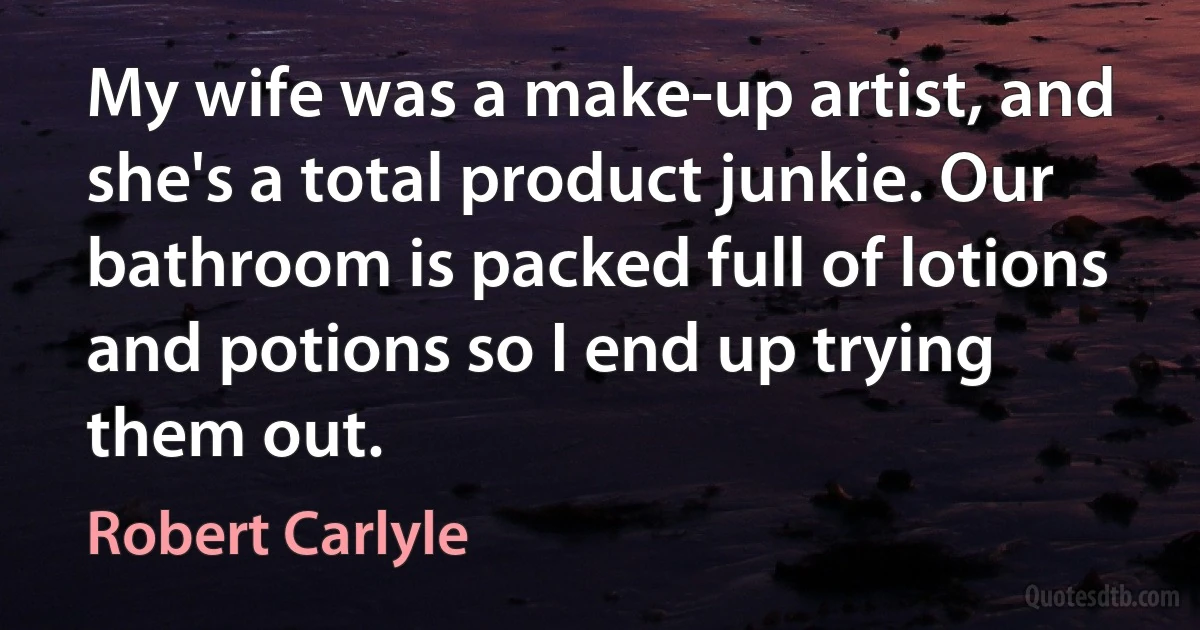 My wife was a make-up artist, and she's a total product junkie. Our bathroom is packed full of lotions and potions so I end up trying them out. (Robert Carlyle)