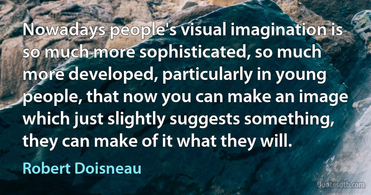 Nowadays people's visual imagination is so much more sophisticated, so much more developed, particularly in young people, that now you can make an image which just slightly suggests something, they can make of it what they will. (Robert Doisneau)