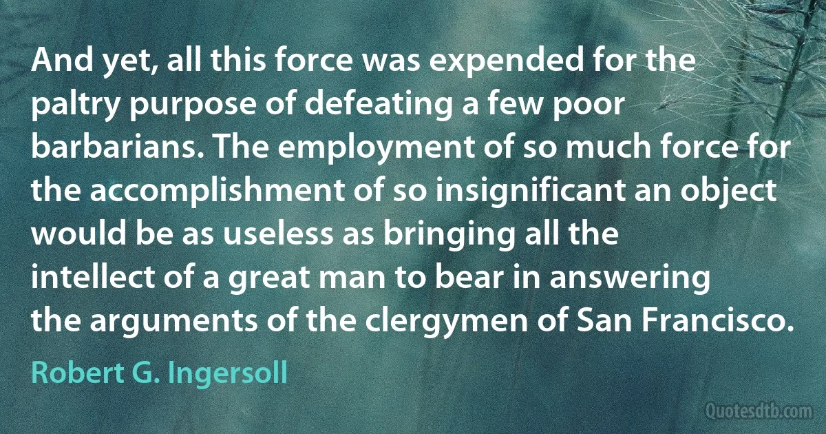 And yet, all this force was expended for the paltry purpose of defeating a few poor barbarians. The employment of so much force for the accomplishment of so insignificant an object would be as useless as bringing all the intellect of a great man to bear in answering the arguments of the clergymen of San Francisco. (Robert G. Ingersoll)