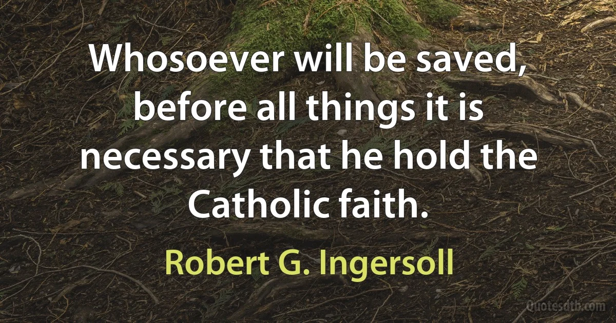 Whosoever will be saved, before all things it is necessary that he hold the Catholic faith. (Robert G. Ingersoll)