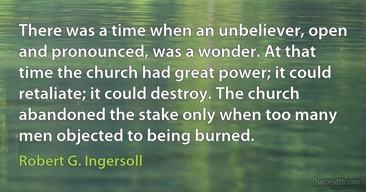 There was a time when an unbeliever, open and pronounced, was a wonder. At that time the church had great power; it could retaliate; it could destroy. The church abandoned the stake only when too many men objected to being burned. (Robert G. Ingersoll)