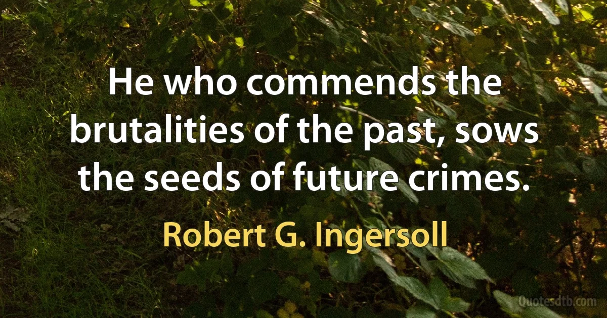 He who commends the brutalities of the past, sows the seeds of future crimes. (Robert G. Ingersoll)