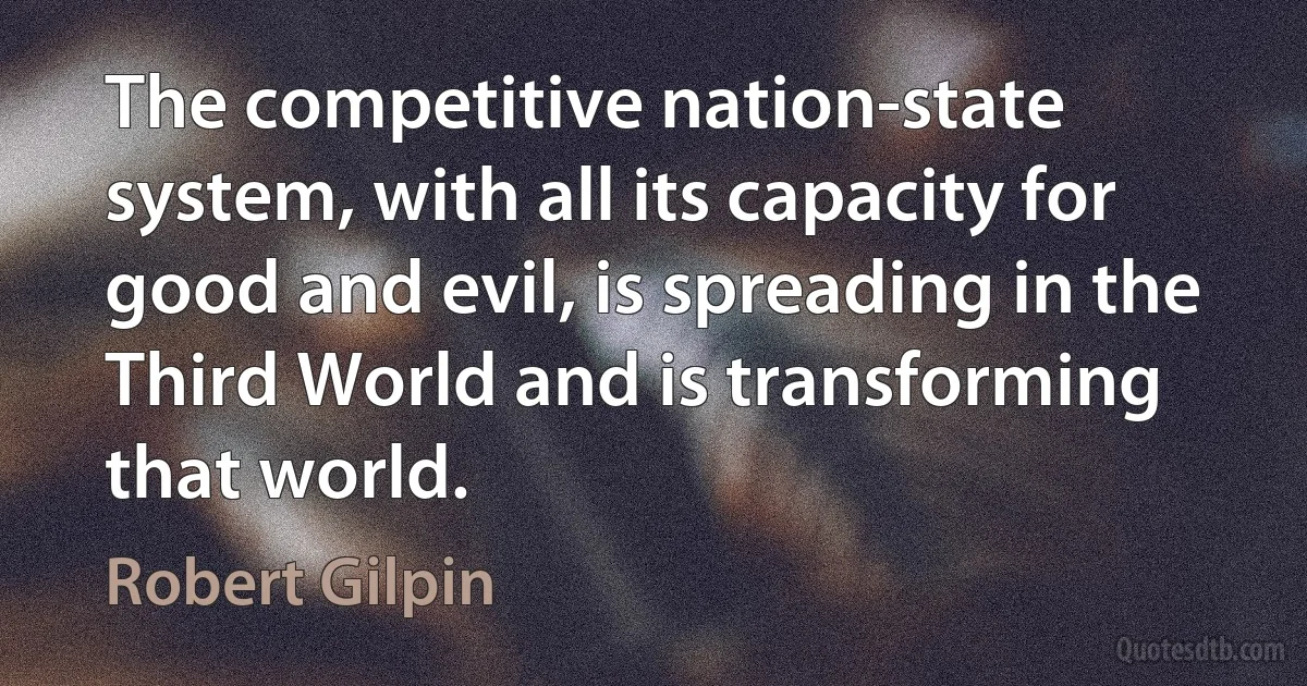 The competitive nation-state system, with all its capacity for good and evil, is spreading in the Third World and is transforming that world. (Robert Gilpin)