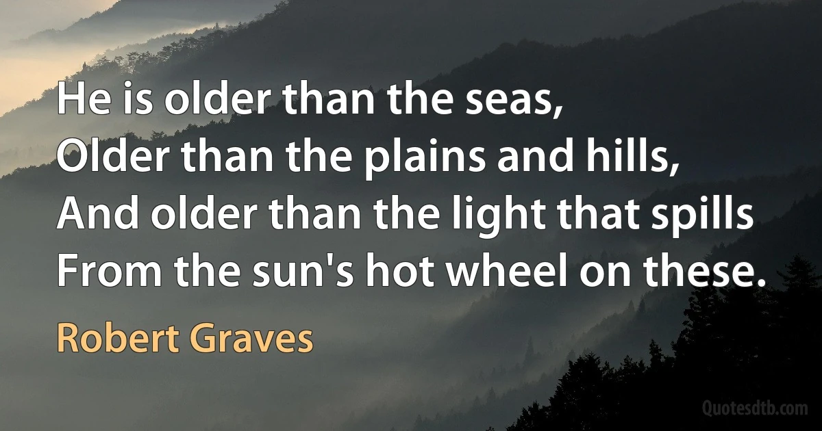 He is older than the seas,
Older than the plains and hills,
And older than the light that spills
From the sun's hot wheel on these. (Robert Graves)