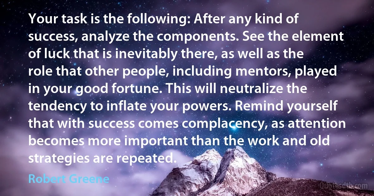 Your task is the following: After any kind of success, analyze the components. See the element of luck that is inevitably there, as well as the role that other people, including mentors, played in your good fortune. This will neutralize the tendency to inflate your powers. Remind yourself that with success comes complacency, as attention becomes more important than the work and old strategies are repeated. (Robert Greene)